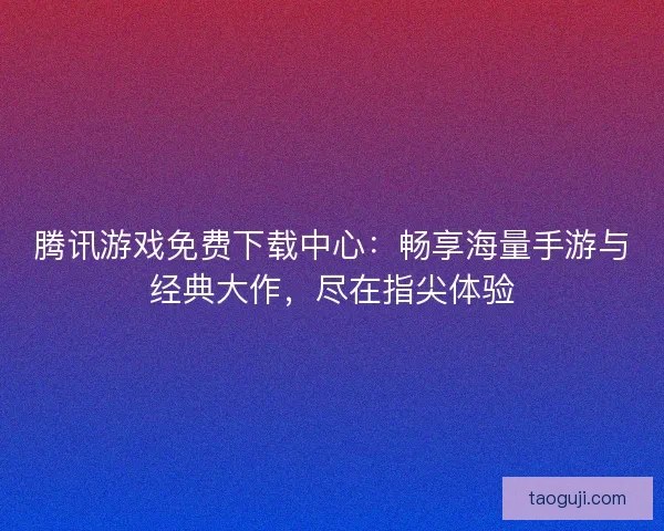 腾讯游戏免费下载中心：畅享海量手游与经典大作，尽在指尖体验