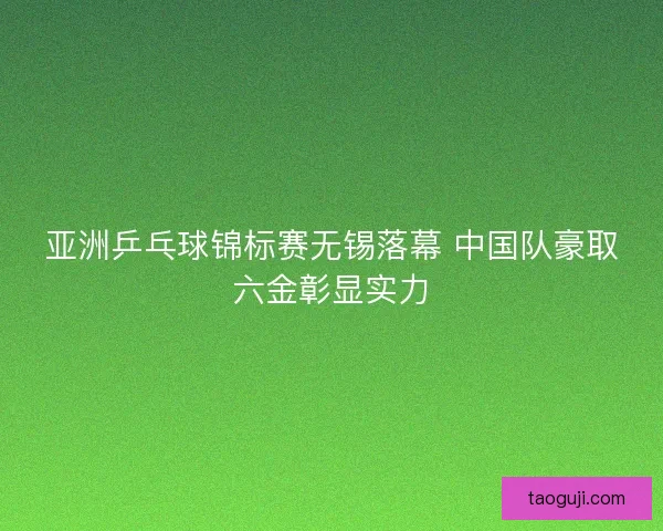 亚洲乒乓球锦标赛无锡落幕 中国队豪取六金彰显实力 亚洲乒乓球锦标赛无锡落幕 中国队豪取六金彰显实力