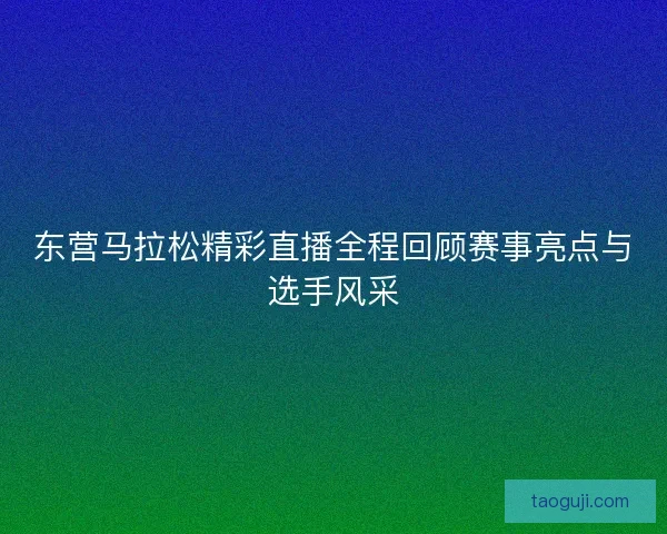 东营马拉松精彩直播全程回顾赛事亮点与选手风采 东营马拉松精彩直播全程回顾赛事亮点与选手风采