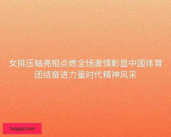 女排压轴亮相点燃全场激情彰显中国体育团结奋进力量时代精神风采