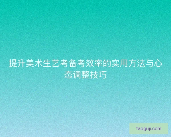 提升美术生艺考备考效率的实用方法与心态调整技巧 提升美术生艺考备考效率的实用方法与心态调整技巧