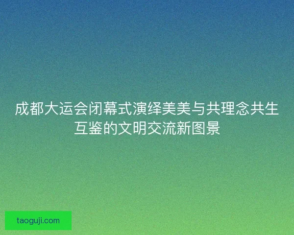 成都大运会闭幕式演绎美美与共理念共生互鉴的文明交流新图景 成都大运会闭幕式演绎美美与共理念共生互鉴的文明交流新图景